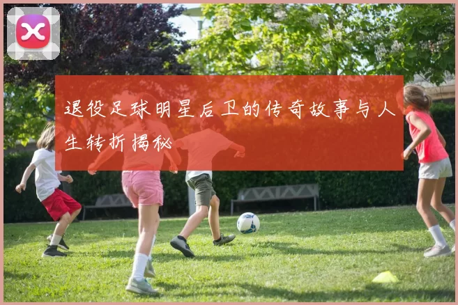 退役足球明星后卫的传奇故事与人生转折揭秘