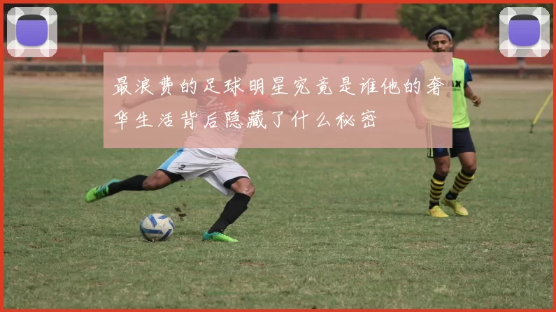 最浪费的足球明星究竟是谁他的奢华生活背后隐藏了什么秘密