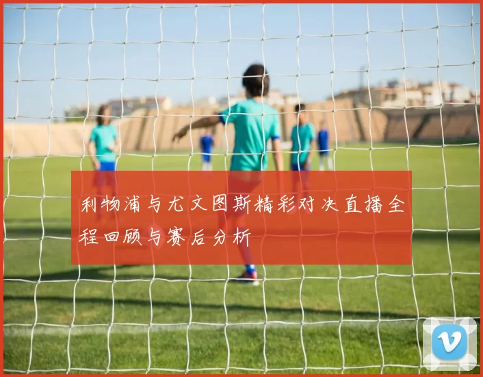 利物浦与尤文图斯精彩对决直播全程回顾与赛后分析