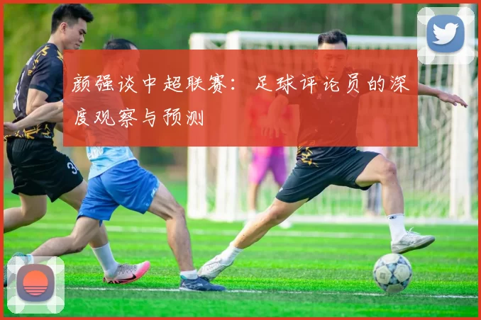 颜强谈中超联赛：足球评论员的深度观察与预测