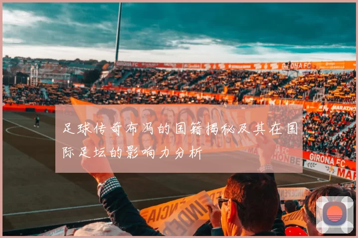 足球传奇布冯的国籍揭秘及其在国际足坛的影响力分析