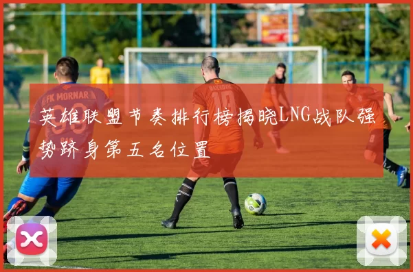 英雄联盟节奏排行榜揭晓LNG战队强势跻身第五名位置